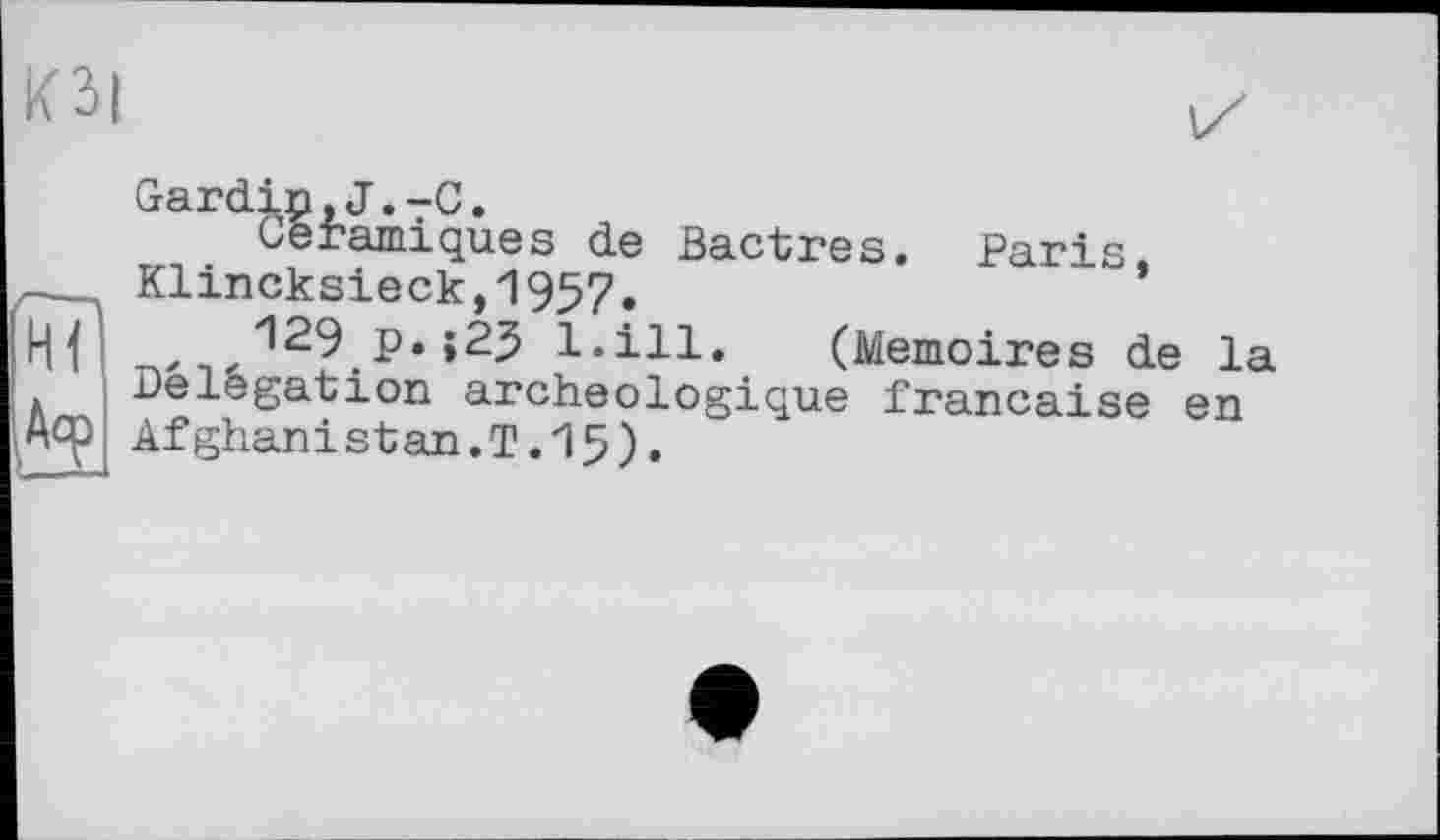 ﻿Ю|
Gardin,J.-C.
Céramiques de Bactres. Paris,
129 p.;25 ï.ill. (Mémoires de la Délégation archéologique française en
____ Klincksieck,l957.
■» *-* «*• v у—V -х_ лл 4J4.U-	О t
іАср Afghani st an. Т.15)»